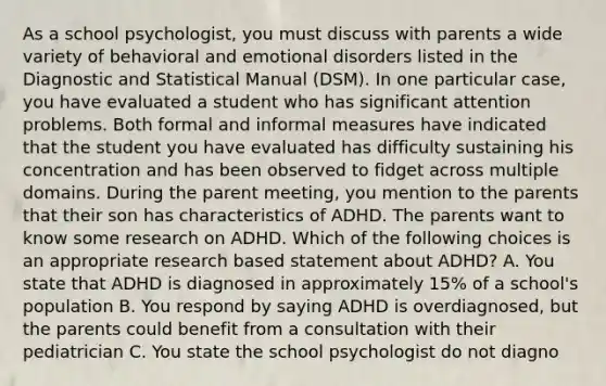 As a school psychologist, you must discuss with parents a wide variety of behavioral and emotional disorders listed in the Diagnostic and Statistical Manual (DSM). In one particular case, you have evaluated a student who has significant attention problems. Both formal and informal measures have indicated that the student you have evaluated has difficulty sustaining his concentration and has been observed to fidget across multiple domains. During the parent meeting, you mention to the parents that their son has characteristics of ADHD. The parents want to know some research on ADHD. Which of the following choices is an appropriate research based statement about ADHD? A. You state that ADHD is diagnosed in approximately 15% of a school's population B. You respond by saying ADHD is overdiagnosed, but the parents could benefit from a consultation with their pediatrician C. You state the school psychologist do not diagno