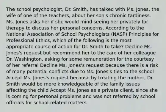 The school psychologist, Dr. Smith, has talked with Ms. Jones, the wife of one of the teachers, about her son's chronic tardiness. Ms. Jones asks her if she would mind seeing her privately for therapy to discuss her personal concerns. According to the National Association of School Psychologists (NASP) Principles for Professional Ethics, which of the following is the most appropriate course of action for Dr. Smith to take? Decline Ms. Jones's request but recommend her to the care of her colleague Dr. Washington, asking for some remuneration for the courtesy of her referral Decline Ms. Jones's request because there is a risk of many potential conflicts due to Ms. Jones's ties to the school Accept Ms. Jones's request because by treating the mother, Dr. Smith would be more knowledgeable of the family issues affecting the child Accept Ms. Jones as a private client, since she is coming for personal problems and was not referred by school officials for school-related matters