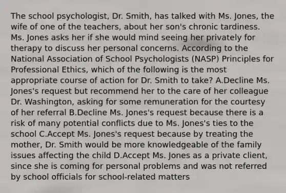 The school psychologist, Dr. Smith, has talked with Ms. Jones, the wife of one of the teachers, about her son's chronic tardiness. Ms. Jones asks her if she would mind seeing her privately for therapy to discuss her personal concerns. According to the National Association of School Psychologists (NASP) Principles for Professional Ethics, which of the following is the most appropriate course of action for Dr. Smith to take? A.Decline Ms. Jones's request but recommend her to the care of her colleague Dr. Washington, asking for some remuneration for the courtesy of her referral B.Decline Ms. Jones's request because there is a risk of many potential conflicts due to Ms. Jones's ties to the school C.Accept Ms. Jones's request because by treating the mother, Dr. Smith would be more knowledgeable of the family issues affecting the child D.Accept Ms. Jones as a private client, since she is coming for personal problems and was not referred by school officials for school-related matters