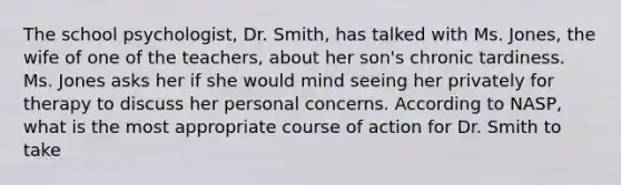 The school psychologist, Dr. Smith, has talked with Ms. Jones, the wife of one of the teachers, about her son's chronic tardiness. Ms. Jones asks her if she would mind seeing her privately for therapy to discuss her personal concerns. According to NASP, what is the most appropriate course of action for Dr. Smith to take