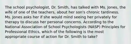 The school psychologist, Dr. Smith, has talked with Ms. Jones, the wife of one of the teachers, about her son's chronic tardiness. Ms. Jones asks her if she would mind seeing her privately for therapy to discuss her personal concerns. According to the National Association of School Psychologists (NASP) Principles for Professional Ethics, which of the following is the most appropriate course of action for Dr. Smith to take?