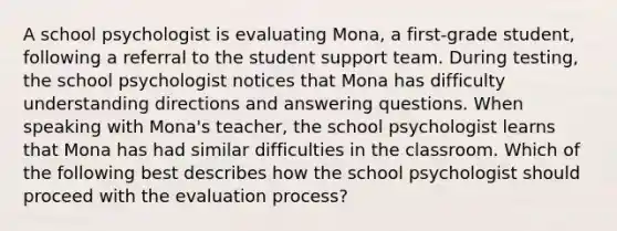 A school psychologist is evaluating Mona, a first-grade student, following a referral to the student support team. During testing, the school psychologist notices that Mona has difficulty understanding directions and answering questions. When speaking with Mona's teacher, the school psychologist learns that Mona has had similar difficulties in the classroom. Which of the following best describes how the school psychologist should proceed with the evaluation process?