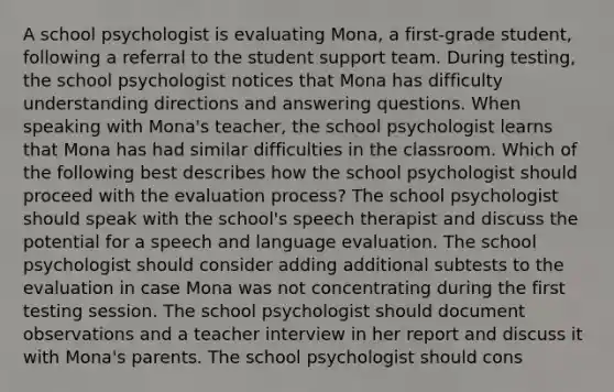 A school psychologist is evaluating Mona, a first-grade student, following a referral to the student support team. During testing, the school psychologist notices that Mona has difficulty understanding directions and answering questions. When speaking with Mona's teacher, the school psychologist learns that Mona has had similar difficulties in the classroom. Which of the following best describes how the school psychologist should proceed with the evaluation process? The school psychologist should speak with the school's speech therapist and discuss the potential for a speech and language evaluation. The school psychologist should consider adding additional subtests to the evaluation in case Mona was not concentrating during the first testing session. The school psychologist should document observations and a teacher interview in her report and discuss it with Mona's parents. The school psychologist should cons