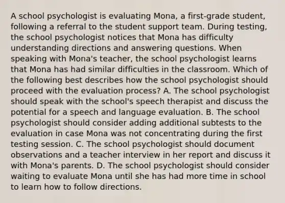 A school psychologist is evaluating Mona, a first-grade student, following a referral to the student support team. During testing, the school psychologist notices that Mona has difficulty understanding directions and answering questions. When speaking with Mona's teacher, the school psychologist learns that Mona has had similar difficulties in the classroom. Which of the following best describes how the school psychologist should proceed with the evaluation process? A. The school psychologist should speak with the school's speech therapist and discuss the potential for a speech and language evaluation. B. The school psychologist should consider adding additional subtests to the evaluation in case Mona was not concentrating during the first testing session. C. The school psychologist should document observations and a teacher interview in her report and discuss it with Mona's parents. D. The school psychologist should consider waiting to evaluate Mona until she has had more time in school to learn how to follow directions.