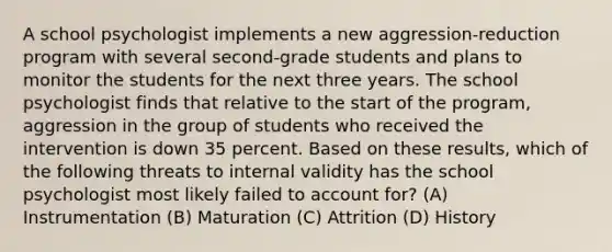 A school psychologist implements a new aggression-reduction program with several second-grade students and plans to monitor the students for the next three years. The school psychologist finds that relative to the start of the program, aggression in the group of students who received the intervention is down 35 percent. Based on these results, which of the following threats to internal validity has the school psychologist most likely failed to account for? (A) Instrumentation (B) Maturation (C) Attrition (D) History