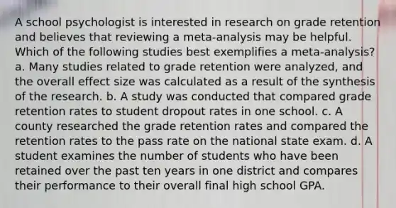 A school psychologist is interested in research on grade retention and believes that reviewing a meta-analysis may be helpful. Which of the following studies best exemplifies a meta-analysis? a. Many studies related to grade retention were analyzed, and the overall effect size was calculated as a result of the synthesis of the research. b. A study was conducted that compared grade retention rates to student dropout rates in one school. c. A county researched the grade retention rates and compared the retention rates to the pass rate on the national state exam. d. A student examines the number of students who have been retained over the past ten years in one district and compares their performance to their overall final high school GPA.