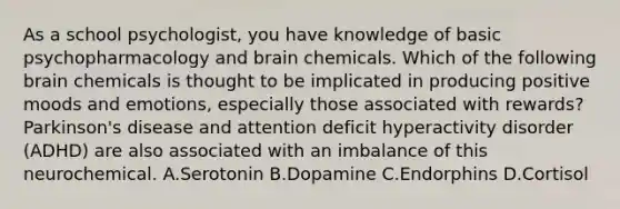 As a school psychologist, you have knowledge of basic psychopharmacology and brain chemicals. Which of the following brain chemicals is thought to be implicated in producing positive moods and emotions, especially those associated with rewards? Parkinson's disease and attention deficit hyperactivity disorder (ADHD) are also associated with an imbalance of this neurochemical. A.Serotonin B.Dopamine C.Endorphins D.Cortisol