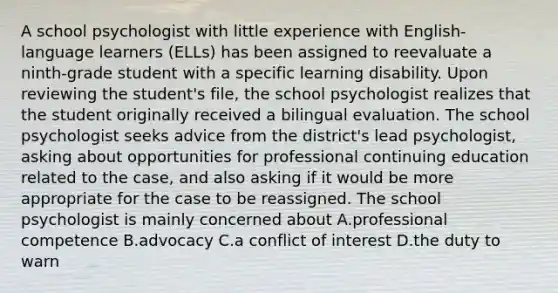 A school psychologist with little experience with English-language learners (ELLs) has been assigned to reevaluate a ninth-grade student with a specific learning disability. Upon reviewing the student's file, the school psychologist realizes that the student originally received a bilingual evaluation. The school psychologist seeks advice from the district's lead psychologist, asking about opportunities for professional continuing education related to the case, and also asking if it would be more appropriate for the case to be reassigned. The school psychologist is mainly concerned about A.professional competence B.advocacy C.a conflict of interest D.the duty to warn