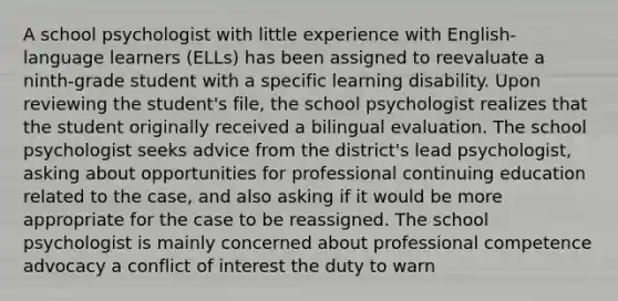 A school psychologist with little experience with English-language learners (ELLs) has been assigned to reevaluate a ninth-grade student with a specific learning disability. Upon reviewing the student's file, the school psychologist realizes that the student originally received a bilingual evaluation. The school psychologist seeks advice from the district's lead psychologist, asking about opportunities for professional continuing education related to the case, and also asking if it would be more appropriate for the case to be reassigned. The school psychologist is mainly concerned about professional competence advocacy a conflict of interest the duty to warn