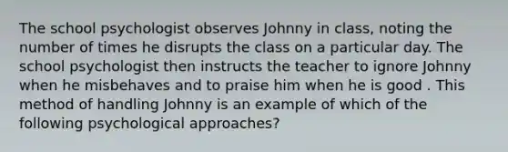 The school psychologist observes Johnny in class, noting the number of times he disrupts the class on a particular day. The school psychologist then instructs the teacher to ignore Johnny when he misbehaves and to praise him when he is good . This method of handling Johnny is an example of which of the following psychological approaches?