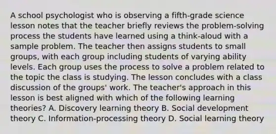 A school psychologist who is observing a fifth-grade science lesson notes that the teacher briefly reviews the problem-solving process the students have learned using a think-aloud with a sample problem. The teacher then assigns students to small groups, with each group including students of varying ability levels. Each group uses the process to solve a problem related to the topic the class is studying. The lesson concludes with a class discussion of the groups' work. The teacher's approach in this lesson is best aligned with which of the following learning theories? A. Discovery learning theory B. Social development theory C. Information-processing theory D. Social learning theory