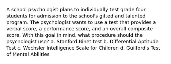 A school psychologist plans to individually test grade four students for admission to the school's gifted and talented program. The psychologist wants to use a test that provides a verbal score, a performance score, and an overall composite score. With this goal in mind, what procedure should the psychologist use? a. Stanford-Binet test b. Differential Aptitude Test c. Wechsler Intelligence Scale for Children d. Guilford's Test of Mental Abilities