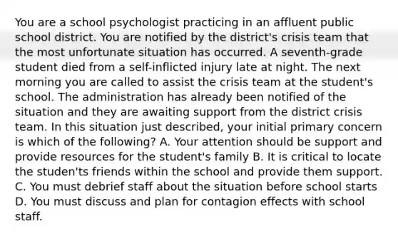 You are a school psychologist practicing in an affluent public school district. You are notified by the district's crisis team that the most unfortunate situation has occurred. A seventh-grade student died from a self-inflicted injury late at night. The next morning you are called to assist the crisis team at the student's school. The administration has already been notified of the situation and they are awaiting support from the district crisis team. In this situation just described, your initial primary concern is which of the following? A. Your attention should be support and provide resources for the student's family B. It is critical to locate the studen'ts friends within the school and provide them support. C. You must debrief staff about the situation before school starts D. You must discuss and plan for contagion effects with school staff.