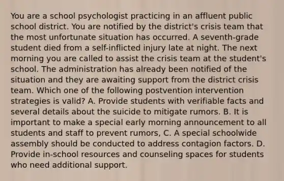 You are a school psychologist practicing in an affluent public school district. You are notified by the district's crisis team that the most unfortunate situation has occurred. A seventh-grade student died from a self-inflicted injury late at night. The next morning you are called to assist the crisis team at the student's school. The administration has already been notified of the situation and they are awaiting support from the district crisis team. Which one of the following postvention intervention strategies is valid? A. Provide students with verifiable facts and several details about the suicide to mitigate rumors. B. It is important to make a special early morning announcement to all students and staff to prevent rumors, C. A special schoolwide assembly should be conducted to address contagion factors. D. Provide in-school resources and counseling spaces for students who need additional support.