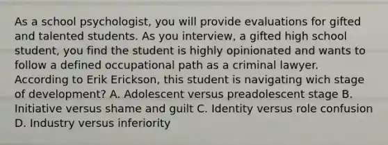 As a school psychologist, you will provide evaluations for gifted and talented students. As you interview, a gifted high school student, you find the student is highly opinionated and wants to follow a defined occupational path as a criminal lawyer. According to Erik Erickson, this student is navigating wich stage of development? A. Adolescent versus preadolescent stage B. Initiative versus shame and guilt C. Identity versus role confusion D. Industry versus inferiority