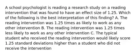 A school psychologist is reading a research study on a reading intervention that was found to have an effect size of 1.25. Which of the following is the best interpretation of this finding? A. The reading intervention was 1.25 times as likely to work as any other intervention B. The reading intervention was 1.25 times less likely to work as any other intervention C. The typical student who received the reading intervention would likely score 1.25 standard deviations higher than a student who did not receive the intervention