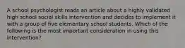 A school psychologist reads an article about a highly validated high school social skills intervention and decides to implement it with a group of five elementary school students. Which of the following is the most important consideration in using this intervention?