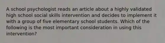 A school psychologist reads an article about a highly validated high school social skills intervention and decides to implement it with a group of five elementary school students. Which of the following is the most important consideration in using this intervention?