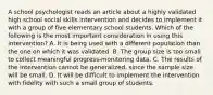 A school psychologist reads an article about a highly validated high school social skills intervention and decides to implement it with a group of five elementary school students. Which of the following is the most important consideration in using this intervention? A. It is being used with a different population than the one on which it was validated. B. The group size is too small to collect meaningful progress-monitoring data. C. The results of the intervention cannot be generalized, since the sample size will be small. D. It will be difficult to implement the intervention with fidelity with such a small group of students.