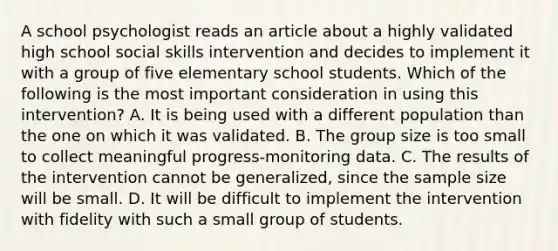 A school psychologist reads an article about a highly validated high school social skills intervention and decides to implement it with a group of five elementary school students. Which of the following is the most important consideration in using this intervention? A. It is being used with a different population than the one on which it was validated. B. The group size is too small to collect meaningful progress-monitoring data. C. The results of the intervention cannot be generalized, since the sample size will be small. D. It will be difficult to implement the intervention with fidelity with such a small group of students.