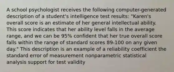 A school psychologist receives the following computer-generated description of a student's intelligence test results: "Karen's overall score is an estimate of her general intellectual ability. This score indicates that her ability level falls in the average range, and we can be 95% confident that her true overall score falls within the range of standard scores 89-100 on any given day." This description is an example of a reliability coefficient the standard error of measurement nonparametric statistical analysis support for test validity