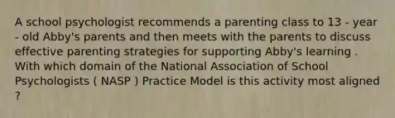 A school psychologist recommends a parenting class to 13 - year - old Abby's parents and then meets with the parents to discuss effective parenting strategies for supporting Abby's learning . With which domain of the National Association of School Psychologists ( NASP ) Practice Model is this activity most aligned ?