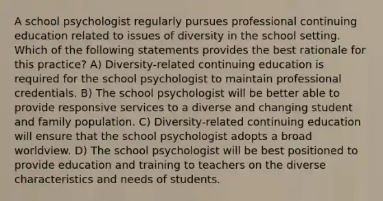 A school psychologist regularly pursues professional continuing education related to issues of diversity in the school setting. Which of the following statements provides the best rationale for this practice? A) Diversity-related continuing education is required for the school psychologist to maintain professional credentials. B) The school psychologist will be better able to provide responsive services to a diverse and changing student and family population. C) Diversity-related continuing education will ensure that the school psychologist adopts a broad worldview. D) The school psychologist will be best positioned to provide education and training to teachers on the diverse characteristics and needs of students.