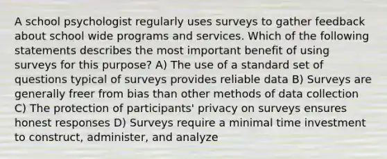 A school psychologist regularly uses surveys to gather feedback about school wide programs and services. Which of the following statements describes the most important benefit of using surveys for this purpose? A) The use of a standard set of questions typical of surveys provides reliable data B) Surveys are generally freer from bias than other methods of data collection C) The protection of participants' privacy on surveys ensures honest responses D) Surveys require a minimal time investment to construct, administer, and analyze