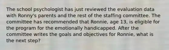 The school psychologist has just reviewed the evaluation data with Ronny's parents and the rest of the staffing committee. The committee has recommended that Ronnie, age 13, is eligible for the program for the emotionally handicapped. After the committee writes the goals and objectives for Ronnie, what is the next step?