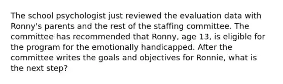 The school psychologist just reviewed the evaluation data with Ronny's parents and the rest of the staffing committee. The committee has recommended that Ronny, age 13, is eligible for the program for the emotionally handicapped. After the committee writes the goals and objectives for Ronnie, what is the next step?