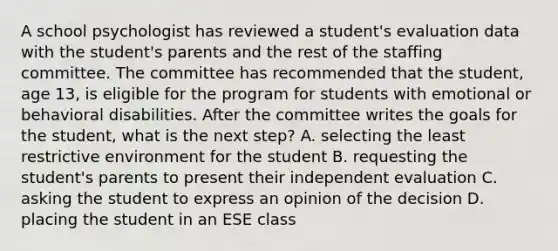 A school psychologist has reviewed a student's evaluation data with the student's parents and the rest of the staffing committee. The committee has recommended that the student, age 13, is eligible for the program for students with emotional or behavioral disabilities. After the committee writes the goals for the student, what is the next step? A. selecting the least restrictive environment for the student B. requesting the student's parents to present their independent evaluation C. asking the student to express an opinion of the decision D. placing the student in an ESE class