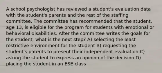 A school psychologist has reviewed a student's evaluation data with the student's parents and the rest of the staffing committee. The committee has recommended that the student, age 13, is eligible for the program for students with emotional or behavioral disabilities. After the committee writes the goals for the student, what is the next step? A) selecting the least restrictive environment for the student B) requesting the student's parents to present their independent evaluation C) asking the student to express an opinion of the decision D) placing the student in an ESE class