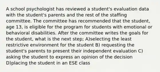 A school psychologist has reviewed a student's evaluation data with the student's parents and the rest of the staffing committee. The committee has recommended that the student, age 13, is eligible for the program for students with emotional or behavioral disabilities. After the committee writes the goals for the student, what is the next step; A)selecting the least restrictive environment for the student B) requesting the student's parents to present their independent evaluation C) asking the student to express an opinion of the decision D)placing the student in an ESE class