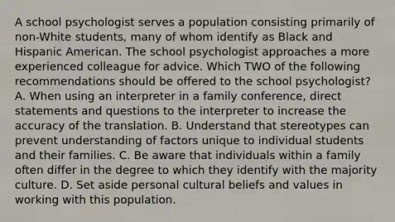 A school psychologist serves a population consisting primarily of non-White students, many of whom identify as Black and Hispanic American. The school psychologist approaches a more experienced colleague for advice. Which TWO of the following recommendations should be offered to the school psychologist? A. When using an interpreter in a family conference, direct statements and questions to the interpreter to increase the accuracy of the translation. B. Understand that stereotypes can prevent understanding of factors unique to individual students and their families. C. Be aware that individuals within a family often differ in the degree to which they identify with the majority culture. D. Set aside personal cultural beliefs and values in working with this population.