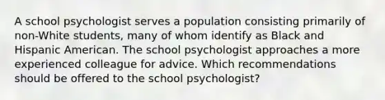 A school psychologist serves a population consisting primarily of non-White students, many of whom identify as Black and Hispanic American. The school psychologist approaches a more experienced colleague for advice. Which recommendations should be offered to the school psychologist?