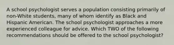 A school psychologist serves a population consisting primarily of non-White students, many of whom identify as Black and Hispanic American. The school psychologist approaches a more experienced colleague for advice. Which TWO of the following recommendations should be offered to the school psychologist?