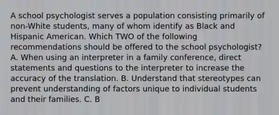 A school psychologist serves a population consisting primarily of non-White students, many of whom identify as Black and Hispanic American. Which TWO of the following recommendations should be offered to the school psychologist? A. When using an interpreter in a family conference, direct statements and questions to the interpreter to increase the accuracy of the translation. B. Understand that stereotypes can prevent understanding of factors unique to individual students and their families. C. B