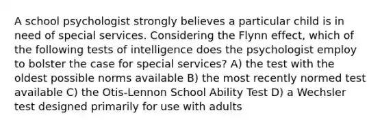 A school psychologist strongly believes a particular child is in need of special services. Considering the Flynn effect, which of the following tests of intelligence does the psychologist employ to bolster the case for special services? A) the test with the oldest possible norms available B) the most recently normed test available C) the Otis-Lennon School Ability Test D) a Wechsler test designed primarily for use with adults