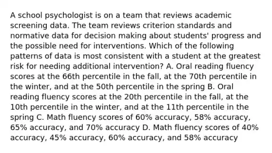 A school psychologist is on a team that reviews academic screening data. The team reviews criterion standards and normative data for decision making about students' progress and the possible need for interventions. Which of the following patterns of data is most consistent with a student at the greatest risk for needing additional intervention? A. Oral reading fluency scores at the 66th percentile in the fall, at the 70th percentile in the winter, and at the 50th percentile in the spring B. Oral reading fluency scores at the 20th percentile in the fall, at the 10th percentile in the winter, and at the 11th percentile in the spring C. Math fluency scores of 60% accuracy, 58% accuracy, 65% accuracy, and 70% accuracy D. Math fluency scores of 40% accuracy, 45% accuracy, 60% accuracy, and 58% accuracy