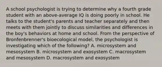 A school psychologist is trying to determine why a fourth grade student with an above-average IQ is doing poorly in school. He talks to the student's parents and teacher separately and then meets with them jointly to discuss similarities and differences in the boy's behaviors at home and school. From the perspective of Bronfenbrenner's bioecological model, the psychologist is investigating which of the following? A. microsystem and mesosystem B. microsystem and exosystem C. macrosystem and mesosystem D. macrosystem and exosystem