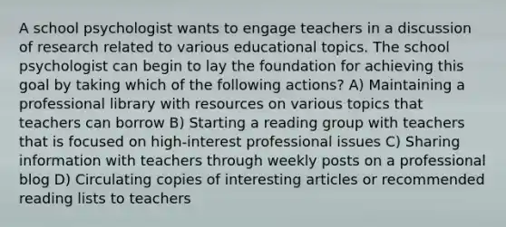 A school psychologist wants to engage teachers in a discussion of research related to various educational topics. The school psychologist can begin to lay the foundation for achieving this goal by taking which of the following actions? A) Maintaining a professional library with resources on various topics that teachers can borrow B) Starting a reading group with teachers that is focused on high-interest professional issues C) Sharing information with teachers through weekly posts on a professional blog D) Circulating copies of interesting articles or recommended reading lists to teachers