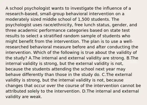 A school psychologist wants to investigate the influence of a research-based, small-group behavioral intervention on a moderately sized middle school of 1,500 students. The psychologist uses race/ethnicity, free lunch status, gender, and three academic performance categories based on state test results to select a stratified random sample of students who might benefit from the intervention. The plan is to use a well-researched behavioral measure before and after conducting the intervention. Which of the following is true about the validity of the study? A.The internal and external validity are strong. B.The internal validity is strong, but the external validity is not, because the students attending the school next year may behave differently than those in the study do. C.The external validity is strong, but the internal validity is not, because changes that occur over the course of the intervention cannot be attributed solely to the intervention. D.The internal and external validity are weak.