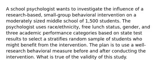 A school psychologist wants to investigate the influence of a research-based, small-group behavioral intervention on a moderately sized middle school of 1,500 students. The psychologist uses race/ethnicity, free lunch status, gender, and three academic performance categories based on state test results to select a stratifies random sample of students who might benefit from the intervention. The plan is to use a well-research behavioral measure before and after conducting the intervention. What is true of the validity of this study.