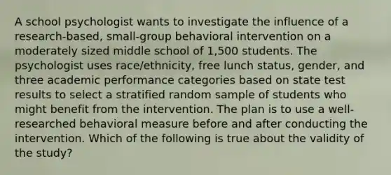 A school psychologist wants to investigate the influence of a research-based, small-group behavioral intervention on a moderately sized middle school of 1,500 students. The psychologist uses race/ethnicity, free lunch status, gender, and three academic performance categories based on state test results to select a stratified random sample of students who might benefit from the intervention. The plan is to use a well-researched behavioral measure before and after conducting the intervention. Which of the following is true about the validity of the study?