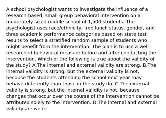 A school psychologist wants to investigate the influence of a research-based, small-group behavioral intervention on a moderately sized middle school of 1,500 students. The psychologist uses race/ethnicity, free lunch status, gender, and three academic performance categories based on state test results to select a stratified random sample of students who might benefit from the intervention. The plan is to use a well-researched behavioral measure before and after conducting the intervention. Which of the following is true about the validity of the study? A.The internal and external validity are strong. B.The internal validity is strong, but the external validity is not, because the students attending the school next year may behave differently than those in the study do. C.The external validity is strong, but the internal validity is not, because changes that occur over the course of the intervention cannot be attributed solely to the intervention. D.The internal and external validity are weak