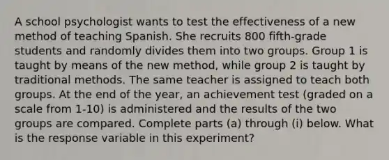 A school psychologist wants to test the effectiveness of a new method of teaching Spanish. She recruits 800 fifth​-grade students and randomly divides them into two groups. Group 1 is taught by means of the new​ method, while group 2 is taught by traditional methods. The same teacher is assigned to teach both groups. At the end of the​ year, an achievement test​ (graded on a scale from​ 1-10) is administered and the results of the two groups are compared. Complete parts​ (a) through​ (i) below. What is the response variable in this​ experiment?