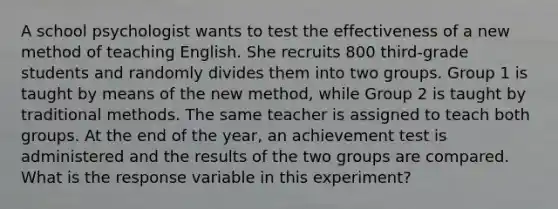 A school psychologist wants to test the effectiveness of a new method of teaching English. She recruits 800 third-grade students and randomly divides them into two groups. Group 1 is taught by means of the new method, while Group 2 is taught by traditional methods. The same teacher is assigned to teach both groups. At the end of the year, an achievement test is administered and the results of the two groups are compared. What is the response variable in this experiment?