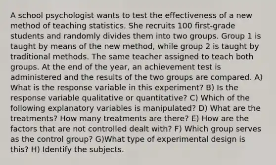 A school psychologist wants to test the effectiveness of a new method of teaching statistics. She recruits 100 first-grade students and randomly divides them into two groups. Group 1 is taught by means of the new method, while group 2 is taught by traditional methods. The same teacher assigned to teach both groups. At the end of the year, an achievement test is administered and the results of the two groups are compared. A) What is the response variable in this experiment? B) Is the response variable qualitative or quantitative? C) Which of the following explanatory variables is manipulated? D) What are the treatments? How many treatments are there? E) How are the factors that are not controlled dealt with? F) Which group serves as the control group? G)What type of experimental design is this? H) Identify the subjects.