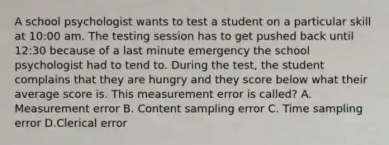 A school psychologist wants to test a student on a particular skill at 10:00 am. The testing session has to get pushed back until 12:30 because of a last minute emergency the school psychologist had to tend to. During the test, the student complains that they are hungry and they score below what their average score is. This measurement error is called? A. Measurement error B. Content sampling error C. Time sampling error D.Clerical error