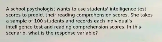 A school psychologist wants to use students' intelligence test scores to predict their reading comprehension scores. She takes a sample of 100 students and records each individual's intelligence test and reading comprehension scores. In this scenario, what is the response variable?